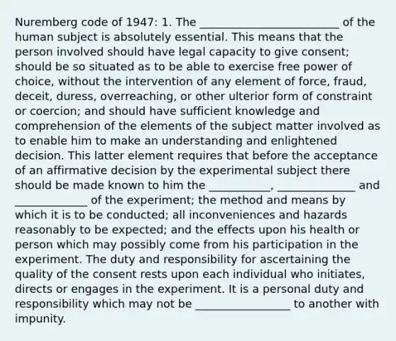 Nuremberg code of 1947: 1. The _________________________ of the human subject is absolutely essential. This means that the person involved should have legal capacity to give consent; should be so situated as to be able to exercise free power of choice, without the intervention of any element of force, fraud, deceit, duress, overreaching, or other ulterior form of constraint or coercion; and should have sufficient knowledge and comprehension of the elements of the subject matter involved as to enable him to make an understanding and enlightened decision. This latter element requires that before the acceptance of an affirmative decision by the experimental subject there should be made known to him the ___________, ______________ and _____________ of the experiment; the method and means by which it is to be conducted; all inconveniences and hazards reasonably to be expected; and the effects upon his health or person which may possibly come from his participation in the experiment. The duty and responsibility for ascertaining the quality of the consent rests upon each individual who initiates, directs or engages in the experiment. It is a personal duty and responsibility which may not be _________________ to another with impunity.