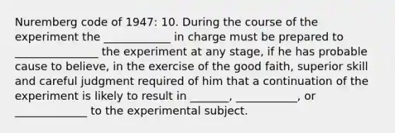 Nuremberg code of 1947: 10. During the course of the experiment the ____________ in charge must be prepared to _______________ the experiment at any stage, if he has probable cause to believe, in the exercise of the good faith, superior skill and careful judgment required of him that a continuation of the experiment is likely to result in _______, ___________, or _____________ to the experimental subject.