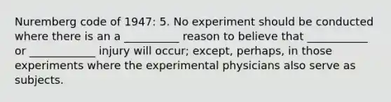 Nuremberg code of 1947: 5. No experiment should be conducted where there is an a __________ reason to believe that ___________ or ____________ injury will occur; except, perhaps, in those experiments where the experimental physicians also serve as subjects.