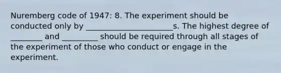 Nuremberg code of 1947: 8. The experiment should be conducted only by ______________________s. The highest degree of ________ and _________ should be required through all stages of the experiment of those who conduct or engage in the experiment.