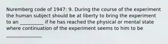 Nuremberg code of 1947: 9. During the course of the experiment the human subject should be at liberty to bring the experiment to an __________ if he has reached the physical or mental state where continuation of the experiment seems to him to be _______________