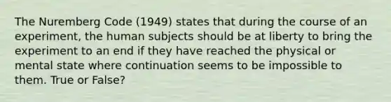 The Nuremberg Code (1949) states that during the course of an experiment, the human subjects should be at liberty to bring the experiment to an end if they have reached the physical or mental state where continuation seems to be impossible to them. True or False?