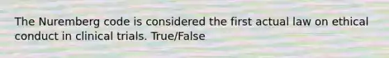 The Nuremberg code is considered the first actual law on ethical conduct in clinical trials. True/False