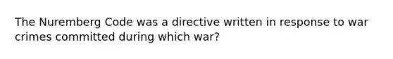 The Nuremberg Code was a directive written in response to war crimes committed during which war?