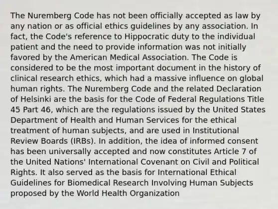 The Nuremberg Code has not been officially accepted as law by any nation or as official ethics guidelines by any association. In fact, the Code's reference to Hippocratic duty to the individual patient and the need to provide information was not initially favored by the American Medical Association. The Code is considered to be the most important document in the history of clinical research ethics, which had a massive influence on global human rights. The Nuremberg Code and the related Declaration of Helsinki are the basis for the Code of Federal Regulations Title 45 Part 46, which are the regulations issued by the United States Department of Health and Human Services for the ethical treatment of human subjects, and are used in Institutional Review Boards (IRBs). In addition, the idea of informed consent has been universally accepted and now constitutes Article 7 of the United Nations' International Covenant on Civil and Political Rights. It also served as the basis for International Ethical Guidelines for Biomedical Research Involving Human Subjects proposed by the World Health Organization