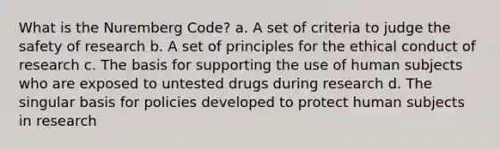 What is the Nuremberg Code? a. A set of criteria to judge the safety of research b. A set of principles for the ethical conduct of research c. The basis for supporting the use of human subjects who are exposed to untested drugs during research d. The singular basis for policies developed to protect human subjects in research