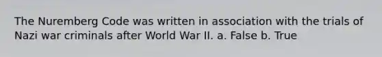 The Nuremberg Code was written in association with the trials of Nazi war criminals after World War II. a. False b. True