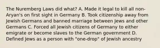 The Nuremberg Laws did what? A. Made it legal to kill all non-Aryan's on first sight in Germany B. Took citizenship away from Jewish Germans and banned marriage between Jews and other Germans C. Forced all Jewish citizens of Germany to either emigrate or become slaves to the German government D. Defined Jews as a person with "one-drop" of Jewish ancestry