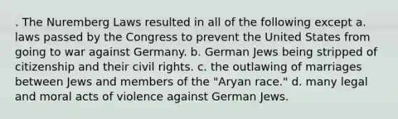 . The Nuremberg Laws resulted in all of the following except a. laws passed by the Congress to prevent the United States from going to war against Germany. b. German Jews being stripped of citizenship and their civil rights. c. the outlawing of marriages between Jews and members of the "Aryan race." d. many legal and moral acts of violence against German Jews.