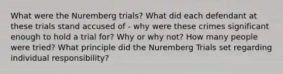 What were the Nuremberg trials? What did each defendant at these trials stand accused of - why were these crimes significant enough to hold a trial for? Why or why not? How many people were tried? What principle did the Nuremberg Trials set regarding individual responsibility?