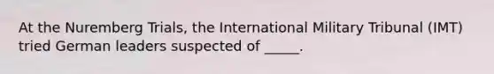 At the Nuremberg Trials, the International Military Tribunal (IMT) tried German leaders suspected of _____.