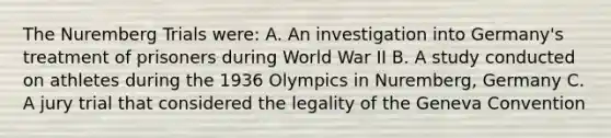 The Nuremberg Trials were: A. An investigation into Germany's treatment of prisoners during World War II B. A study conducted on athletes during the 1936 Olympics in Nuremberg, Germany C. A jury trial that considered the legality of the Geneva Convention