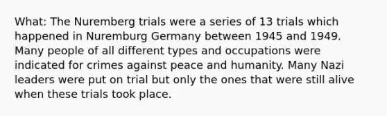 What: The Nuremberg trials were a series of 13 trials which happened in Nuremburg Germany between 1945 and 1949. Many people of all different types and occupations were indicated for crimes against peace and humanity. Many Nazi leaders were put on trial but only the ones that were still alive when these trials took place.