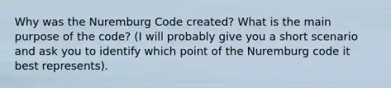 Why was the Nuremburg Code created? What is the main purpose of the code? (I will probably give you a short scenario and ask you to identify which point of the Nuremburg code it best represents).