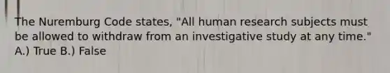 The Nuremburg Code states, "All human research subjects must be allowed to withdraw from an investigative study at any time." A.) True B.) False