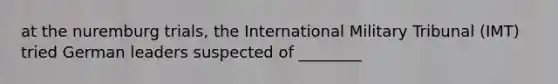 at the nuremburg trials, the International Military Tribunal (IMT) tried German leaders suspected of ________