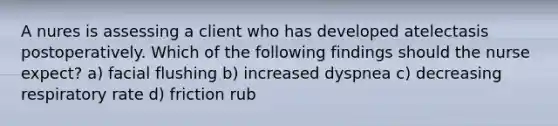 A nures is assessing a client who has developed atelectasis postoperatively. Which of the following findings should the nurse expect? a) facial flushing b) increased dyspnea c) decreasing respiratory rate d) friction rub