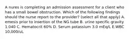 A nures is completing an admission assessment for a client who has a small bowel obstruction. Which of the following findings should the nurse report to the provider? (select all that apply) A. emesis prior to insertion of the NG tube B. urine specific gravity 1.040 C. Hematocrit 60% D. Serum potassium 3.0 mEq/L E.WBC 10,000/uL