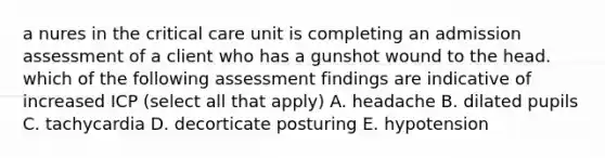 a nures in the critical care unit is completing an admission assessment of a client who has a gunshot wound to the head. which of the following assessment findings are indicative of increased ICP (select all that apply) A. headache B. dilated pupils C. tachycardia D. decorticate posturing E. hypotension