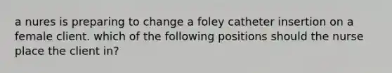 a nures is preparing to change a foley catheter insertion on a female client. which of the following positions should the nurse place the client in?