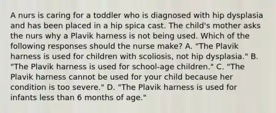 A nurs is caring for a toddler who is diagnosed with hip dysplasia and has been placed in a hip spica cast. The child's mother asks the nurs why a Plavik harness is not being used. Which of the following responses should the nurse make? A. "The Plavik harness is used for children with scoliosis, not hip dysplasia." B. "The Plavik harness is used for school-age children." C. "The Plavik harness cannot be used for your child because her condition is too severe." D. "The Plavik harness is used for infants <a href='https://www.questionai.com/knowledge/k7BtlYpAMX-less-than' class='anchor-knowledge'>less than</a> 6 months of age."