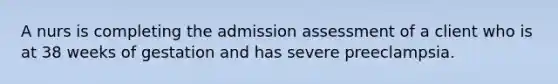 A nurs is completing the admission assessment of a client who is at 38 weeks of gestation and has severe preeclampsia.