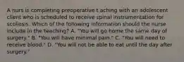 A nurs is completing preoperative t aching with an adolescent client who is scheduled to receive spinal instrumentation for scoliosis. Which of the following information should the nurse include in the teaching? A. "You will go home the same day of surgery." B. "You will have minimal pain." C. "You will need to receive blood." D. "You will not be able to eat until the day after surgery."