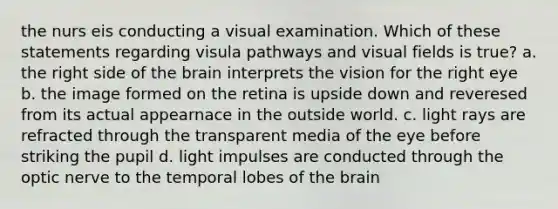 the nurs eis conducting a visual examination. Which of these statements regarding visula pathways and visual fields is true? a. the right side of <a href='https://www.questionai.com/knowledge/kLMtJeqKp6-the-brain' class='anchor-knowledge'>the brain</a> interprets the vision for the right eye b. the image formed on the retina is upside down and reveresed from its actual appearnace in the outside world. c. light rays are refracted through the transparent media of the eye before striking the pupil d. light impulses are conducted through the optic nerve to the temporal lobes of the brain