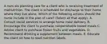 A nurs eis planning care for a client who is receiving treatment of malnutrition. The client is scheduled for discharge to their home where they live alone. Which of the following actions should the nurse include in the plan of care? (Select all that apply). A. Consult social services to arrange home meal delivery. B. Encourage the client to purchase nonperishable boxed meals C. Advise client to purchase frozen fruits and vegetables. D. Recommend drinking a supplement between meals. E. Educate the client on how to read nutrition labels.