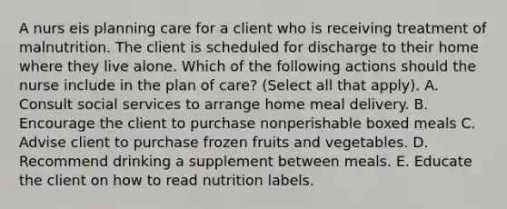 A nurs eis planning care for a client who is receiving treatment of malnutrition. The client is scheduled for discharge to their home where they live alone. Which of the following actions should the nurse include in the plan of care? (Select all that apply). A. Consult social services to arrange home meal delivery. B. Encourage the client to purchase nonperishable boxed meals C. Advise client to purchase frozen fruits and vegetables. D. Recommend drinking a supplement between meals. E. Educate the client on how to read nutrition labels.