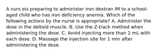 A nurs eis preparing to administer iron dextran IM to a school-aged child who has iron deficiency anemia. Which of the following actions by the nurse is appropriate? A. Administer the dose in the deltoid muscle. B. Use the Z-track method when administering the dose. C. Avoid injecting more than 2 mL with each dose. D. Massage the injection site for 1 min after administering the dose.