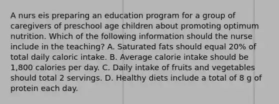 A nurs eis preparing an education program for a group of caregivers of preschool age children about promoting optimum nutrition. Which of the following information should the nurse include in the teaching? A. Saturated fats should equal 20% of total daily caloric intake. B. Average calorie intake should be 1,800 calories per day. C. Daily intake of fruits and vegetables should total 2 servings. D. Healthy diets include a total of 8 g of protein each day.