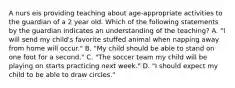 A nurs eis providing teaching about age-appropriate activities to the guardian of a 2 year old. Which of the following statements by the guardian indicates an understanding of the teaching? A. "I will send my child's favorite stuffed animal when napping away from home will occur." B. "My child should be able to stand on one foot for a second." C. "The soccer team my child will be playing on starts practicing next week." D. "I should expect my child to be able to draw circles."