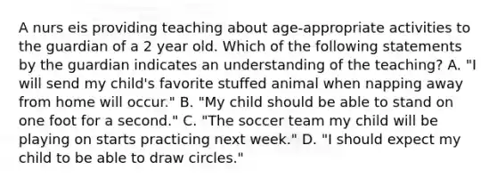 A nurs eis providing teaching about age-appropriate activities to the guardian of a 2 year old. Which of the following statements by the guardian indicates an understanding of the teaching? A. "I will send my child's favorite stuffed animal when napping away from home will occur." B. "My child should be able to stand on one foot for a second." C. "The soccer team my child will be playing on starts practicing next week." D. "I should expect my child to be able to draw circles."