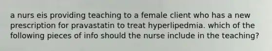 a nurs eis providing teaching to a female client who has a new prescription for pravastatin to treat hyperlipedmia. which of the following pieces of info should the nurse include in the teaching?