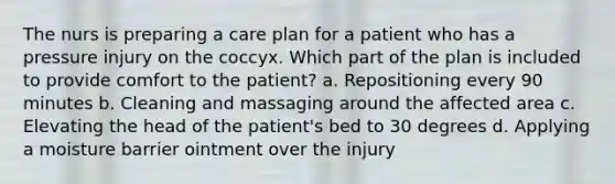 The nurs is preparing a care plan for a patient who has a pressure injury on the coccyx. Which part of the plan is included to provide comfort to the patient? a. Repositioning every 90 minutes b. Cleaning and massaging around the affected area c. Elevating the head of the patient's bed to 30 degrees d. Applying a moisture barrier ointment over the injury