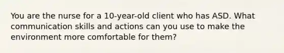 You are the nurse for a 10-year-old client who has ASD. What communication skills and actions can you use to make the environment more comfortable for them?