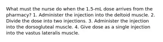 What must the nurse do when the 1.5-mL dose arrives from the pharmacy? 1. Administer the injection into the deltoid muscle. 2. Divide the dose into two injections. 3. Administer the injection into the dorsogluteal muscle. 4. Give dose as a single injection into the vastus lateralis muscle.