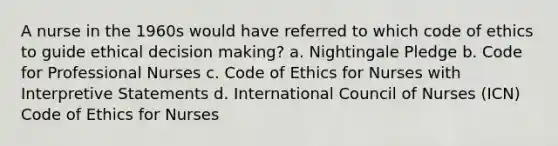 A nurse in the 1960s would have referred to which code of ethics to guide ethical decision making? a. Nightingale Pledge b. Code for Professional Nurses c. Code of Ethics for Nurses with Interpretive Statements d. International Council of Nurses (ICN) Code of Ethics for Nurses