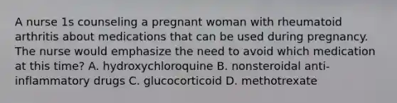 A nurse 1s counseling a pregnant woman with rheumatoid arthritis about medications that can be used during pregnancy. The nurse would emphasize the need to avoid which medication at this time? A. hydroxychloroquine B. nonsteroidal anti-inflammatory drugs C. glucocorticoid D. methotrexate