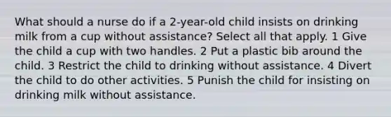 What should a nurse do if a 2-year-old child insists on drinking milk from a cup without assistance? Select all that apply. 1 Give the child a cup with two handles. 2 Put a plastic bib around the child. 3 Restrict the child to drinking without assistance. 4 Divert the child to do other activities. 5 Punish the child for insisting on drinking milk without assistance.