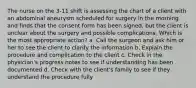 The nurse on the 3-11 shift is assessing the chart of a client with an abdominal aneurysm scheduled for surgery in the morning and finds that the consent form has been signed, but the client is unclear about the surgery and possible complications. Which is the most appropriate action? a. Call the surgeon and ask him or her to see the client to clarify the information b. Explain the procedure and complication to the client c. Check in the physician's progress notes to see if understanding has been documented d. Check with the client's family to see if they understand the procedure fully