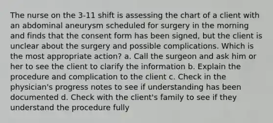 The nurse on the 3-11 shift is assessing the chart of a client with an abdominal aneurysm scheduled for surgery in the morning and finds that the consent form has been signed, but the client is unclear about the surgery and possible complications. Which is the most appropriate action? a. Call the surgeon and ask him or her to see the client to clarify the information b. Explain the procedure and complication to the client c. Check in the physician's progress notes to see if understanding has been documented d. Check with the client's family to see if they understand the procedure fully