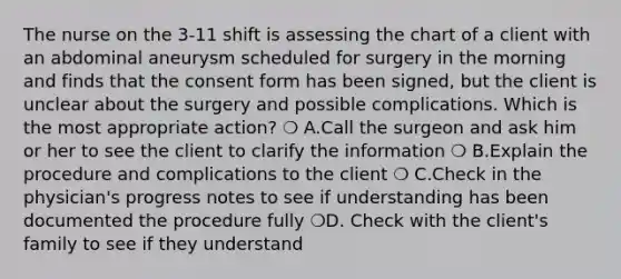 The nurse on the 3-11 shift is assessing the chart of a client with an abdominal aneurysm scheduled for surgery in the morning and finds that the consent form has been signed, but the client is unclear about the surgery and possible complications. Which is the most appropriate action? ❍ A.Call the surgeon and ask him or her to see the client to clarify the information ❍ B.Explain the procedure and complications to the client ❍ C.Check in the physician's progress notes to see if understanding has been documented the procedure fully ❍D. Check with the client's family to see if they understand