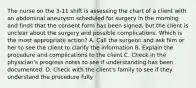 The nurse on the 3-11 shift is assessing the chart of a client with an abdominal aneurysm scheduled for surgery in the morning and finds that the consent form has been signed, but the client is unclear about the surgery and possible complications. Which is the most appropriate action? A. Call the surgeon and ask him or her to see the client to clarify the information B. Explain the procedure and complications to the client C. Check in the physician's progress notes to see if understanding has been documented. D. Check with the client's family to see if they understand the procedure fully