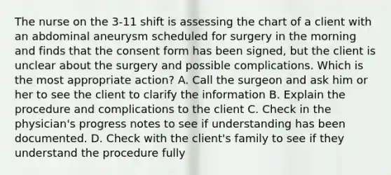 The nurse on the 3-11 shift is assessing the chart of a client with an abdominal aneurysm scheduled for surgery in the morning and finds that the consent form has been signed, but the client is unclear about the surgery and possible complications. Which is the most appropriate action? A. Call the surgeon and ask him or her to see the client to clarify the information B. Explain the procedure and complications to the client C. Check in the physician's progress notes to see if understanding has been documented. D. Check with the client's family to see if they understand the procedure fully