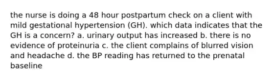 the nurse is doing a 48 hour postpartum check on a client with mild gestational hypertension (GH). which data indicates that the GH is a concern? a. urinary output has increased b. there is no evidence of proteinuria c. the client complains of blurred vision and headache d. the BP reading has returned to the prenatal baseline