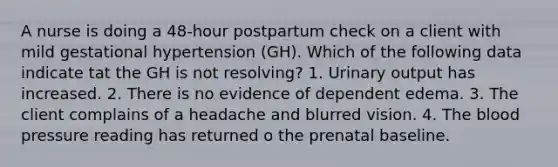 A nurse is doing a 48-hour postpartum check on a client with mild gestational hypertension (GH). Which of the following data indicate tat the GH is not resolving? 1. Urinary output has increased. 2. There is no evidence of dependent edema. 3. The client complains of a headache and blurred vision. 4. The blood pressure reading has returned o the prenatal baseline.