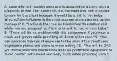 A nurse who is 6 months pregnant is assigned to a client with a diagnosis of HIV. The nurse tells the manager that she is unable to care for the client because it would be a risk to her baby. Which of the following is the most appropriate statement by the manager? A- "I will ask that you be transferred to another unit while you are pregnant so there is no risk to you or your baby." B- "There will be no problem with this assignment if you wear a mask and gloves while providing all direct client care." C- "You can decrease the risk of exposure to the virus if the client uses disposable plates and utensils when eating." D- "You will be OK if you follow standard precautions and use protective equipment to avoid contact with blood and body fluids when providing care."