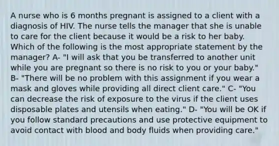 A nurse who is 6 months pregnant is assigned to a client with a diagnosis of HIV. The nurse tells the manager that she is unable to care for the client because it would be a risk to her baby. Which of the following is the most appropriate statement by the manager? A- "I will ask that you be transferred to another unit while you are pregnant so there is no risk to you or your baby." B- "There will be no problem with this assignment if you wear a mask and gloves while providing all direct client care." C- "You can decrease the risk of exposure to the virus if the client uses disposable plates and utensils when eating." D- "You will be OK if you follow standard precautions and use protective equipment to avoid contact with blood and body fluids when providing care."